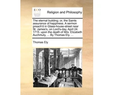 KNYGA Eternal Building; Or, the Saints Assurance of Happiness. a Sermon Preach'd in Glass-House-Street Near St. James's, on Lord's-Day, April 24. 1715. Upon the Death of Mrs. Elizabeth Auchmuty, ... by Thomas Ely. ...