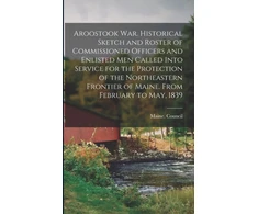 KNYGA Bookshop Aroostook War. Historical Sketch and Roster of Commissioned Officers and Enlisted Men Called Into Service for the Protection of the Northeastern Frontier of Maine. From February to May, 1839