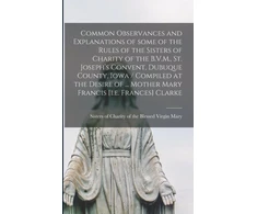 KNYGA Sisters of Charity of the Blessed Vir Common Observances and Explanations of Some of the Rules of the Sisters of Charity of the B.V.M., St. Joseph's Convent, Dubuque County, Iowa / Compiled at the Desire of ... Mother Mary Francis [i.e. Frances] Clarke