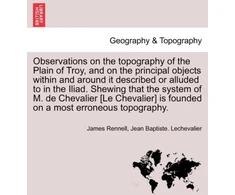 KNYGA Bookshop Observations on the Topography of the Plain of Troy, and on the Principal Objects Within and Around It Described or Alluded to in the Iliad. Shewing That the System of M. de Chevalier [Le Chevalier] Is Founded on a Most Erroneous Topography.
