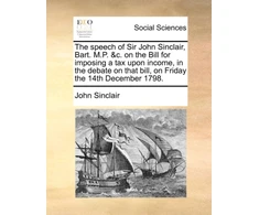 KNYGA Bookshop Speech of Sir John Sinclair, Bart. M.P. &amp;c. on the Bill for Imposing a Tax Upon Income, in the Debate on That Bill, on Friday the 14th December 1798.