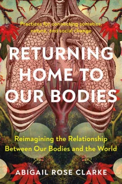 KNYGA Abigail Rose Clarke Returning Home to Our Bodies, Reimagining the Relationship Between Our Bodies and the World--Practices for Connecting Somatics, Nature, and Social Change
